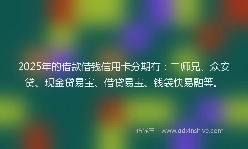 2025年的借款借钱信用卡分期有：二师兄、众安贷、现金贷易宝、借贷易宝、钱袋快易融等。