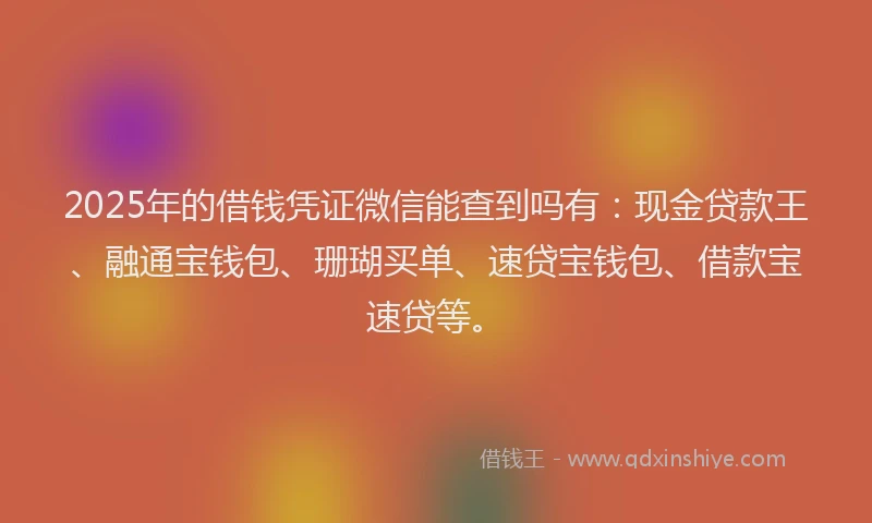 2025年的借钱凭证微信能查到吗有：现金贷款王、融通宝钱包、珊瑚买单、速贷宝钱包、借款宝速贷等。