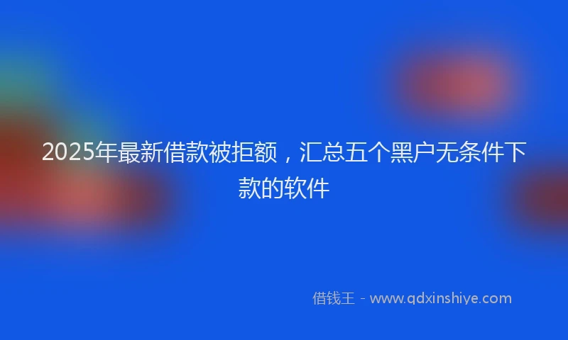 2025年最新借款被拒额，汇总五个黑户无条件下款的软件
