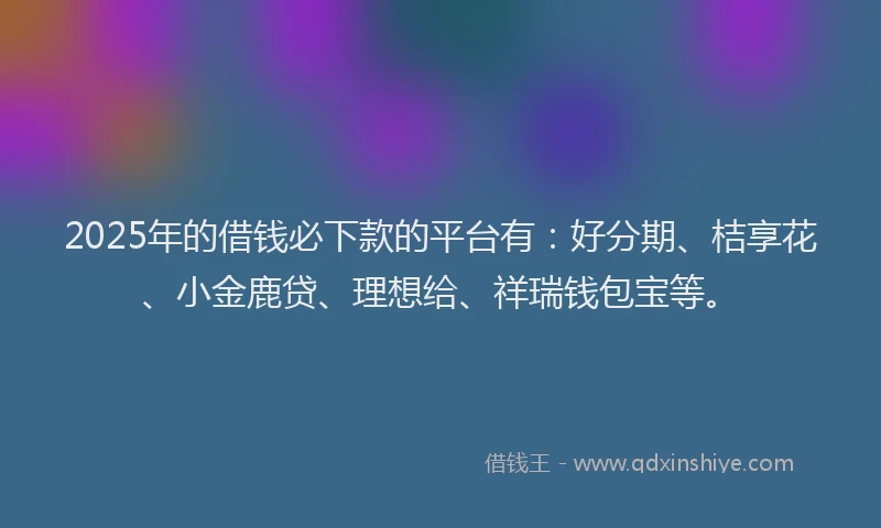 2025年的借钱必下款的平台有：好分期、桔享花、小金鹿贷、理想给、祥瑞钱包宝等。