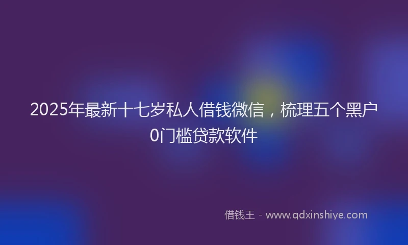 2025年最新十七岁私人借钱微信，梳理五个黑户0门槛贷款软件