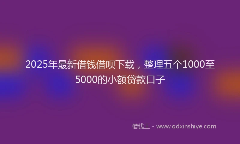 2025年最新借钱借呗下载，整理五个1000至5000的小额贷款口子