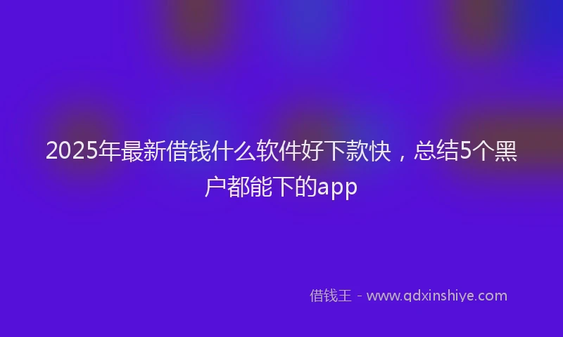 2025年最新借钱什么软件好下款快，总结5个黑户都能下的app