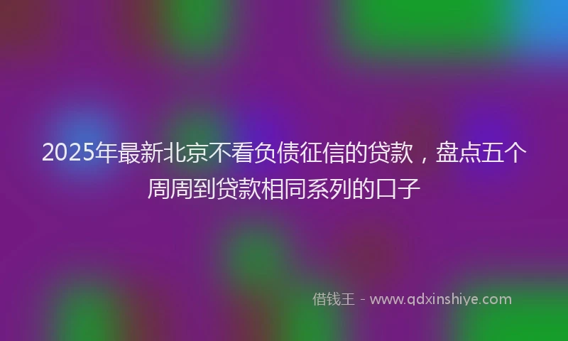 2025年最新北京不看负债征信的贷款，盘点五个周周到贷款相同系列的口子