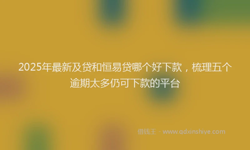 2025年最新及贷和恒易贷哪个好下款，梳理五个逾期太多仍可下款的平台