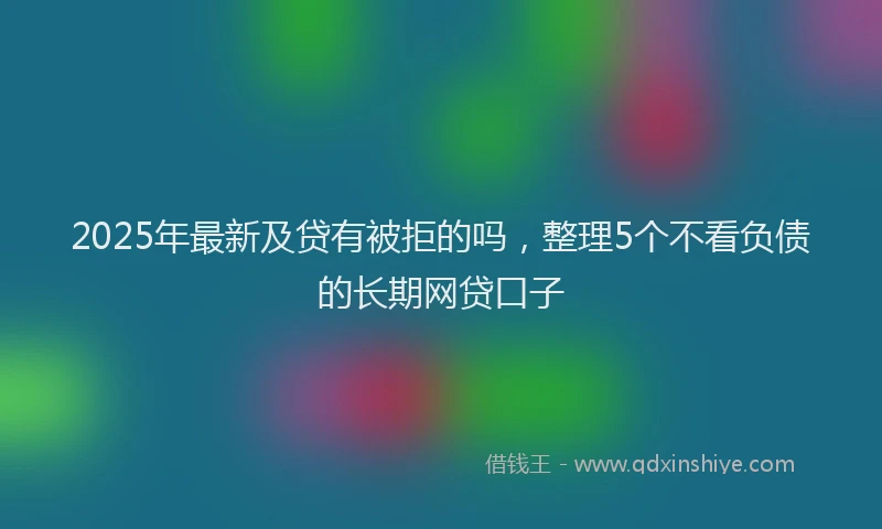2025年最新及贷有被拒的吗，整理5个不看负债的长期网贷口子