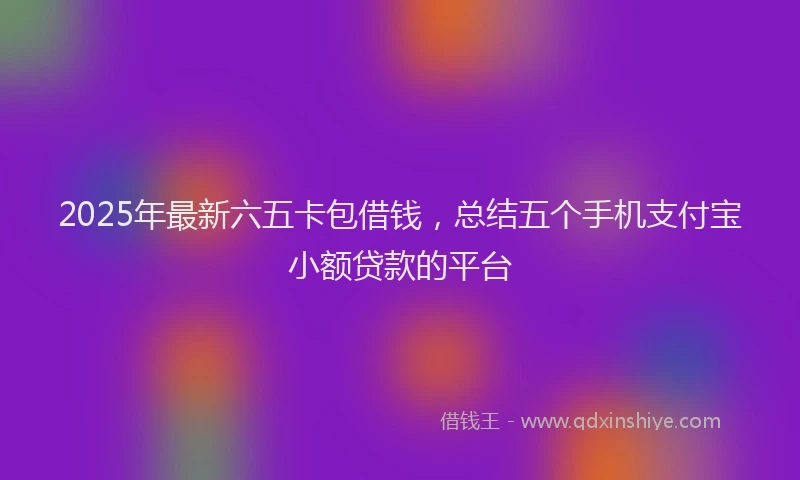 2025年最新六五卡包借钱，总结五个手机支付宝小额贷款的平台