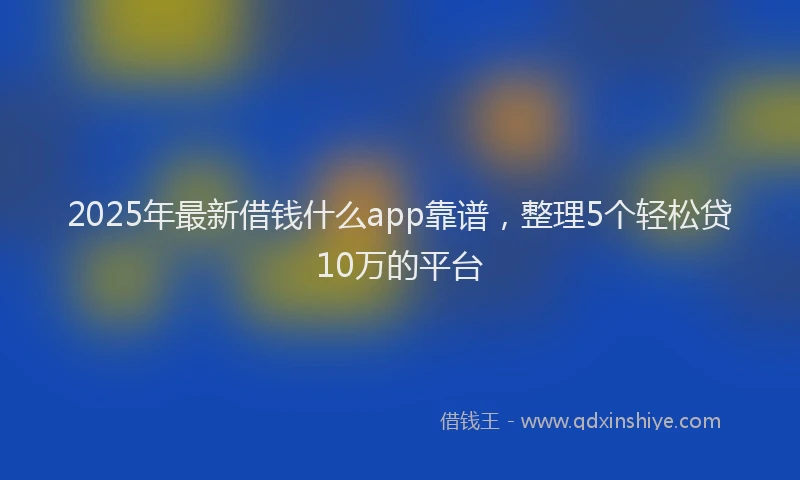 2025年最新借钱什么app靠谱，整理5个轻松贷10万的平台