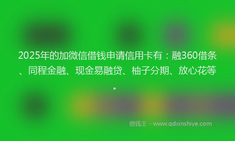 2025年的加微信借钱申请信用卡有：融360借条、同程金融、现金易融贷、柚子分期、放心花等。
