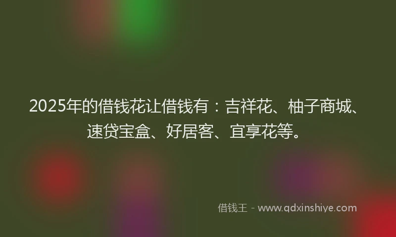 2025年的借钱花让借钱有：吉祥花、柚子商城、速贷宝盒、好居客、宜享花等。