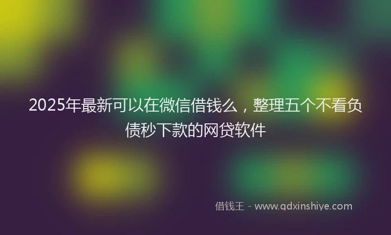 2025年最新可以在微信借钱么，整理五个不看负债秒下款的网贷软件