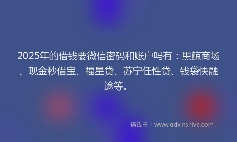 2025年的借钱要微信密码和账户吗有：黑鲸商场、现金秒借宝、福星贷、苏宁任性贷、钱袋快融途等。