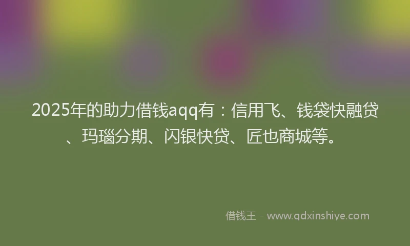 2025年的助力借钱aqq有：信用飞、钱袋快融贷、玛瑙分期、闪银快贷、匠也商城等。