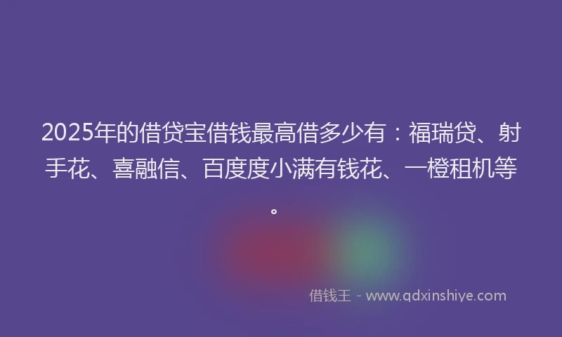 2025年的借贷宝借钱最高借多少有：福瑞贷、射手花、喜融信、百度度小满有钱花、一橙租机等。