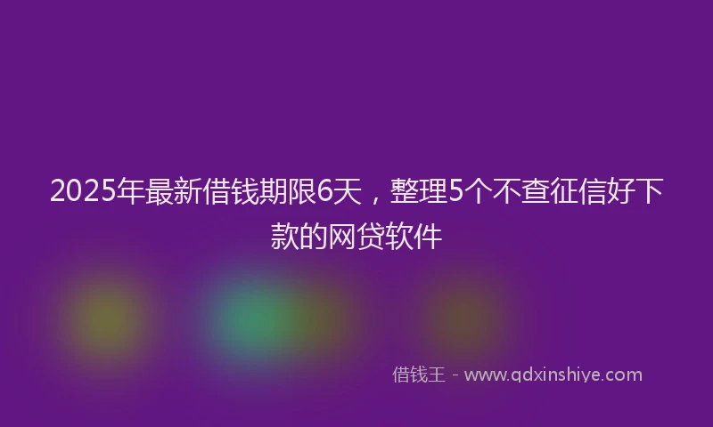 2025年最新借钱期限6天，整理5个不查征信好下款的网贷软件