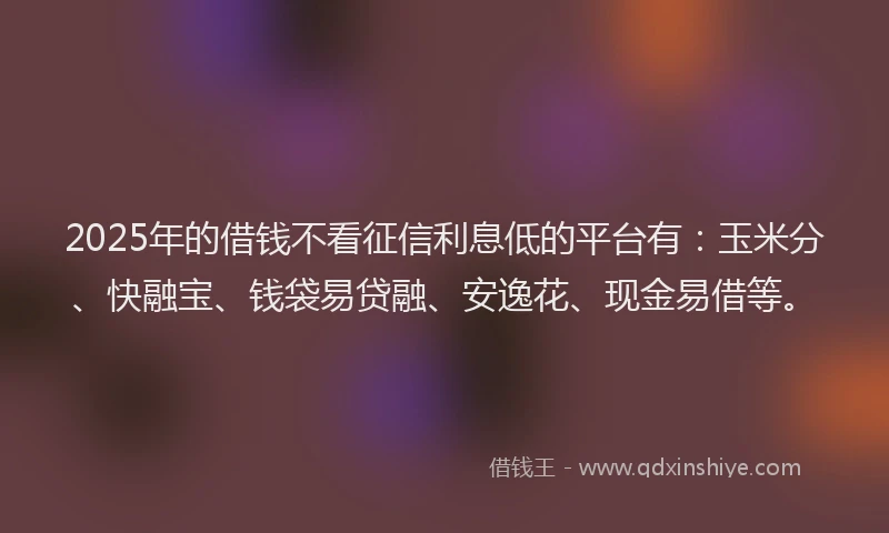 2025年的借钱不看征信利息低的平台有：玉米分、快融宝、钱袋易贷融、安逸花、现金易借等。