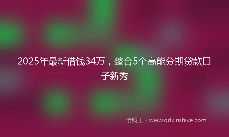 2025年最新借钱34万，整合5个高能分期贷款口子新秀