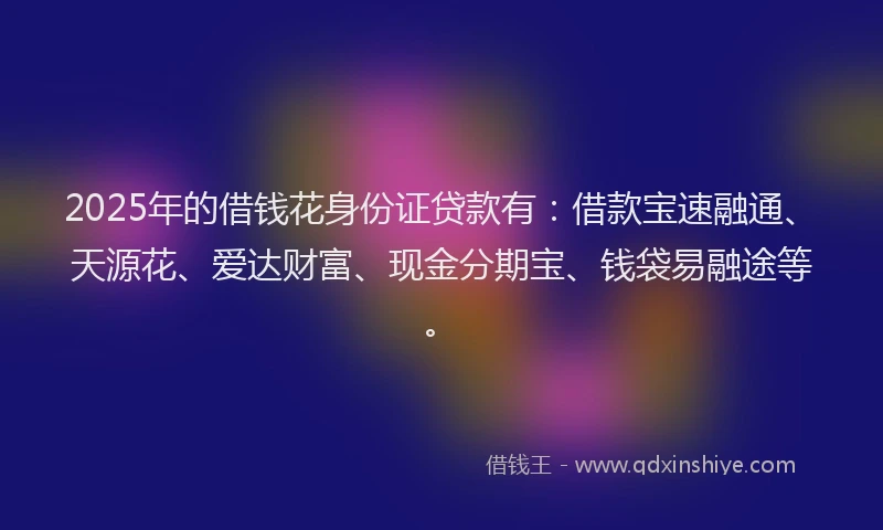 2025年的借钱花身份证贷款有：借款宝速融通、天源花、爱达财富、现金分期宝、钱袋易融途等。