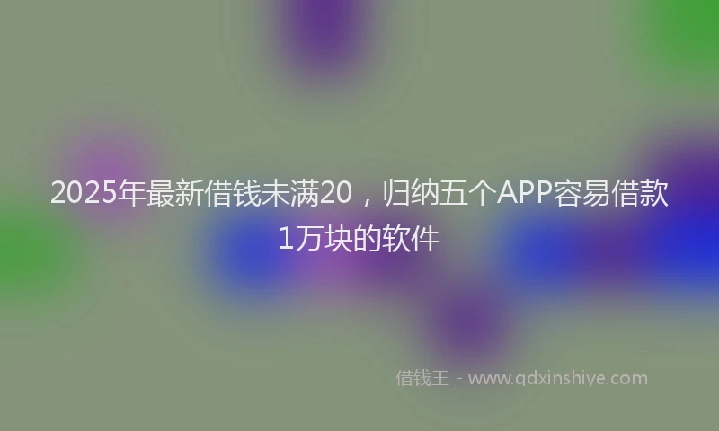 2025年最新借钱未满20，归纳五个APP容易借款1万块的软件