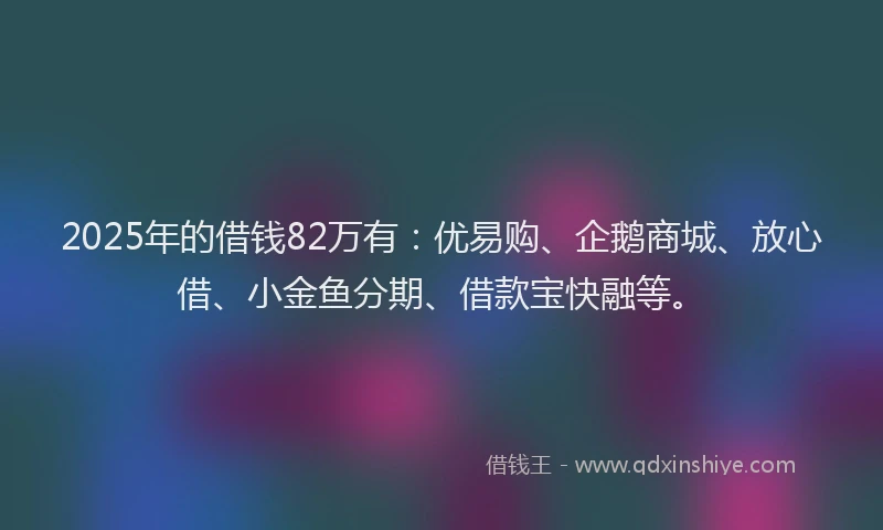 2025年的借钱82万有：优易购、企鹅商城、放心借、小金鱼分期、借款宝快融等。