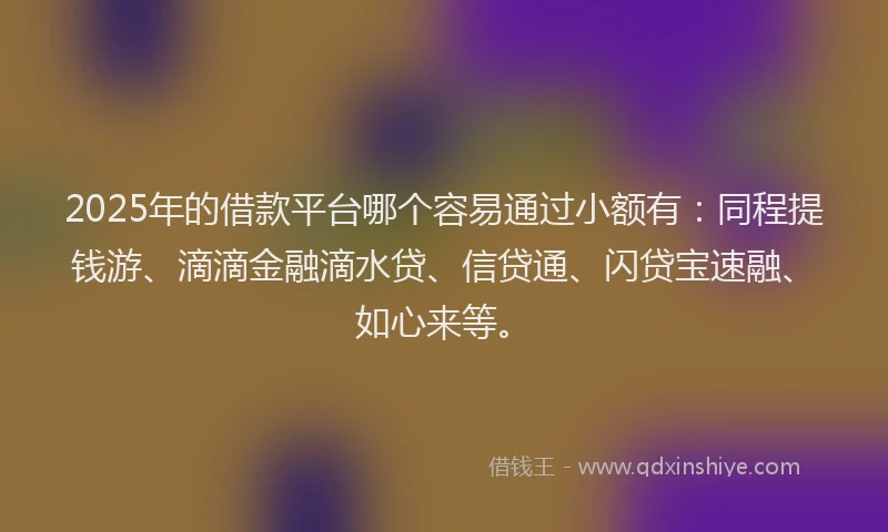 2025年的借款平台哪个容易通过小额有：同程提钱游、滴滴金融滴水贷、信贷通、闪贷宝速融、如心来等。