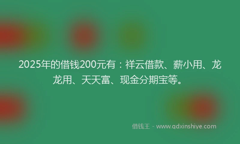 2025年的借钱200元有：祥云借款、薪小用、龙龙用、天天富、现金分期宝等。