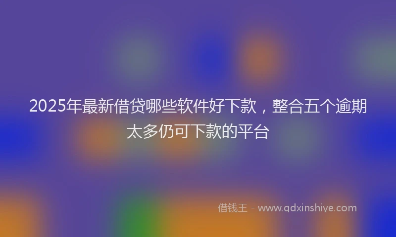 2025年最新借贷哪些软件好下款，整合五个逾期太多仍可下款的平台