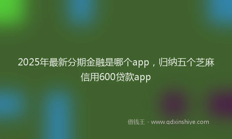 2025年最新分期金融是哪个app，归纳五个芝麻信用600贷款app