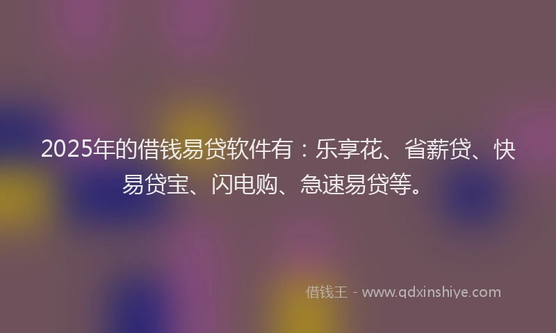 2025年的借钱易贷软件有：乐享花、省薪贷、快易贷宝、闪电购、急速易贷等。