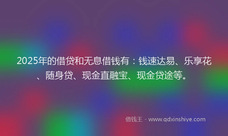 2025年的借贷和无息借钱有：钱速达易、乐享花、随身贷、现金直融宝、现金贷途等。