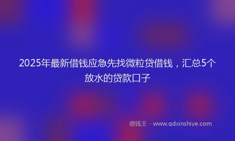 2025年最新借钱应急先找微粒贷借钱，汇总5个放水的贷款口子