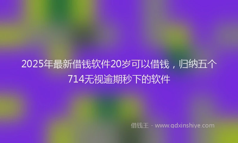 2025年最新借钱软件20岁可以借钱，归纳五个714无视逾期秒下的软件