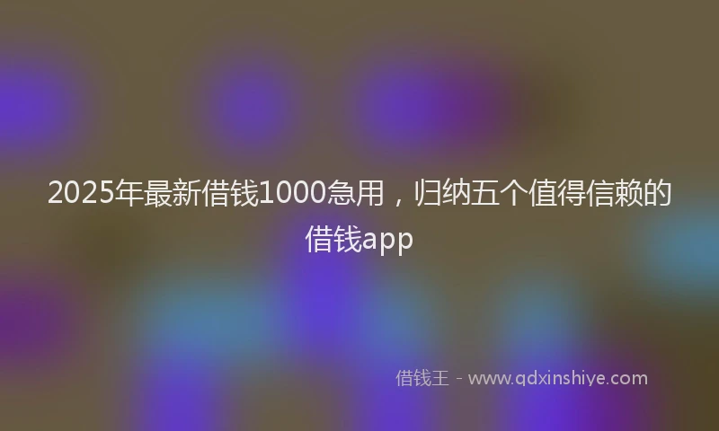 2025年最新借钱1000急用，归纳五个值得信赖的借钱app