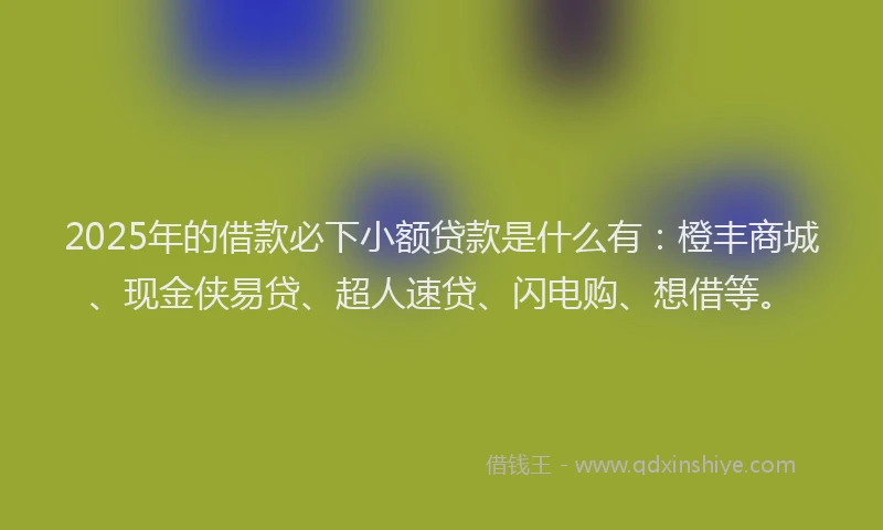 2025年的借款必下小额贷款是什么有：橙丰商城、现金侠易贷、超人速贷、闪电购、想借等。