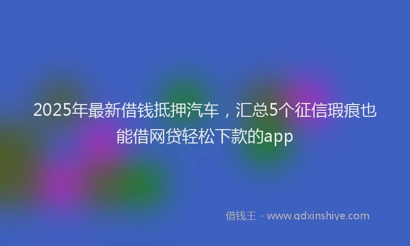 2025年最新借钱抵押汽车，汇总5个征信瑕疵也能借网贷轻松下款的app