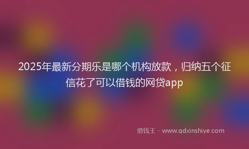 2025年最新分期乐是哪个机构放款，归纳五个征信花了可以借钱的网贷app