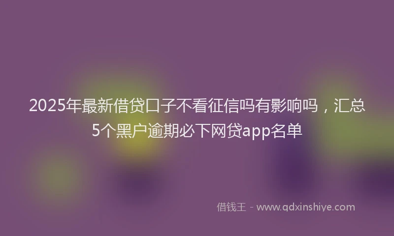 2025年最新借贷口子不看征信吗有影响吗，汇总5个黑户逾期必下网贷app名单