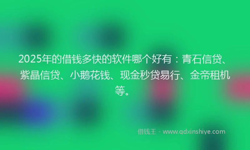 2025年的借钱多快的软件哪个好有：青石信贷、紫晶信贷、小鹅花钱、现金秒贷易行、金帝租机等。