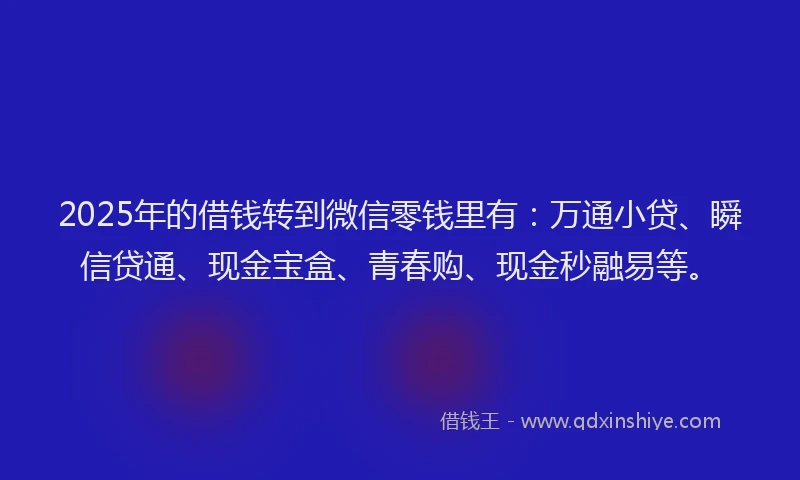 2025年的借钱转到微信零钱里有：万通小贷、瞬信贷通、现金宝盒、青春购、现金秒融易等。