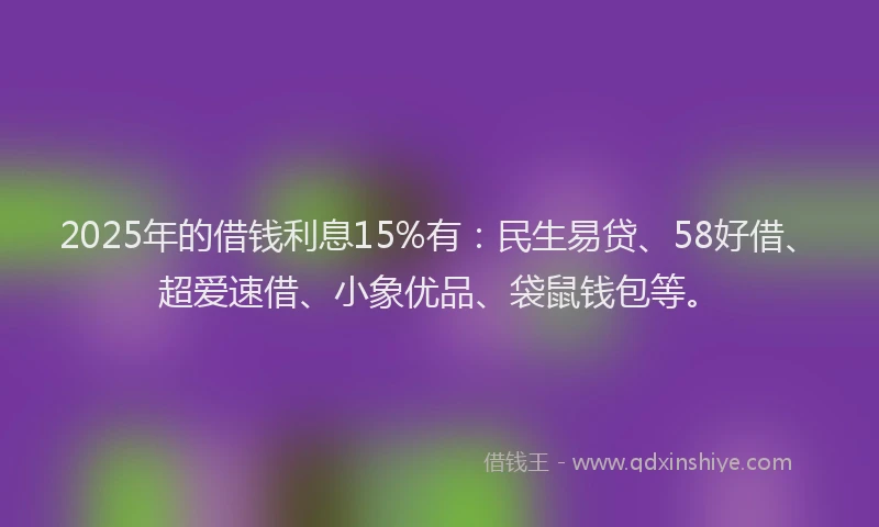 2025年的借钱利息15%有：民生易贷、58好借、超爱速借、小象优品、袋鼠钱包等。