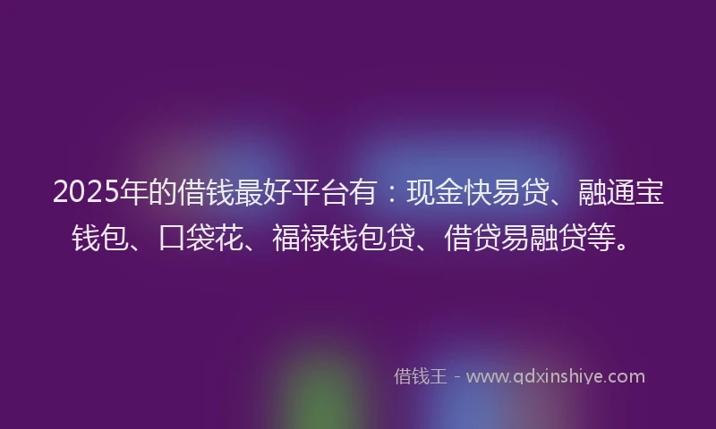 2025年的借钱最好平台有：现金快易贷、融通宝钱包、口袋花、福禄钱包贷、借贷易融贷等。