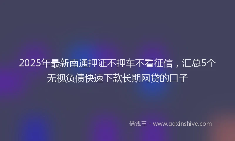 2025年最新南通押证不押车不看征信，汇总5个无视负债快速下款长期网贷的口子
