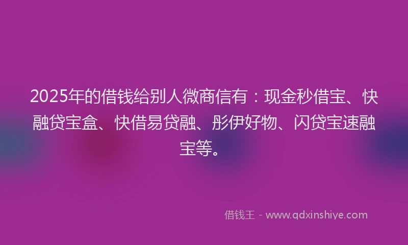 2025年的借钱给别人微商信有：现金秒借宝、快融贷宝盒、快借易贷融、彤伊好物、闪贷宝速融宝等。