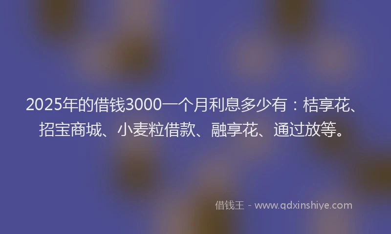 2025年的借钱3000一个月利息多少有：桔享花、招宝商城、小麦粒借款、融享花、通过放等。