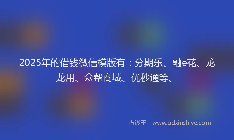 2025年的借钱微信模版有：分期乐、融e花、龙龙用、众帮商城、优秒通等。