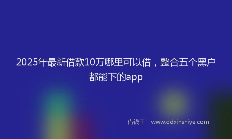 2025年最新借款10万哪里可以借，整合五个黑户都能下的app