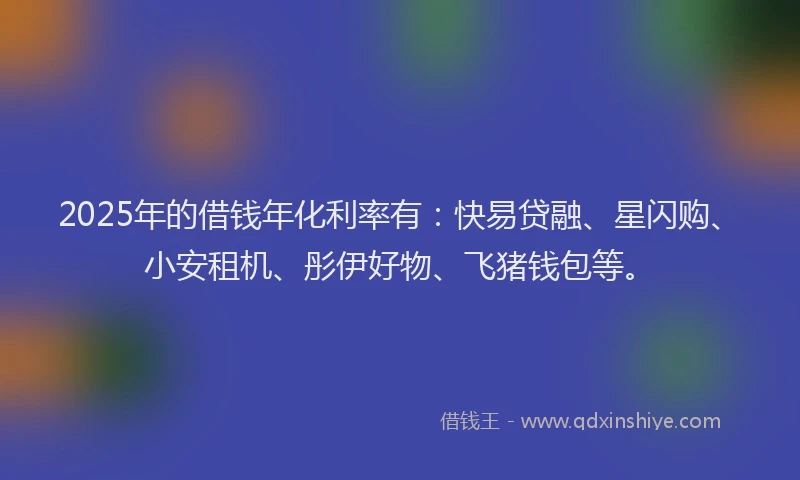2025年的借钱年化利率有：快易贷融、星闪购、小安租机、彤伊好物、飞猪钱包等。