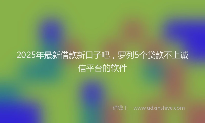 2025年最新借款新口子吧，罗列5个贷款不上诚信平台的软件