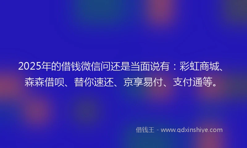 2025年的借钱微信问还是当面说有：彩虹商城、森森借呗、替你速还、京享易付、支付通等。