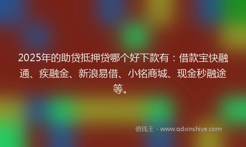 2025年的助贷抵押贷哪个好下款有：借款宝快融通、疾融金、新浪易借、小铭商城、现金秒融途等。